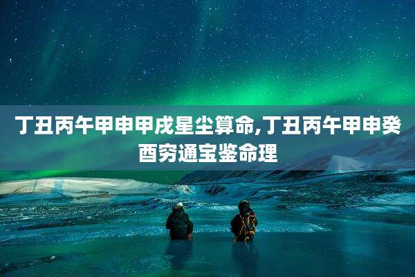 丁丑丙午甲申甲戌星尘算命,丁丑丙午甲申癸酉穷通宝鉴命理