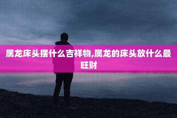 属龙床头摆什么吉祥物,属龙的床头放什么最旺财