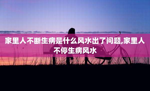 家里人不断生病是什么风水出了问题,家里人不停生病风水
