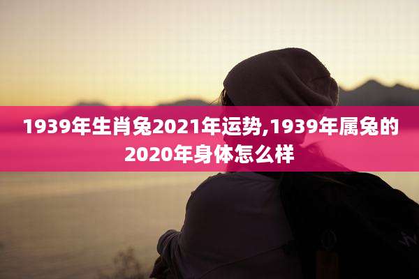 1939年生肖兔2021年运势,1939年属兔的2020年身体怎么样