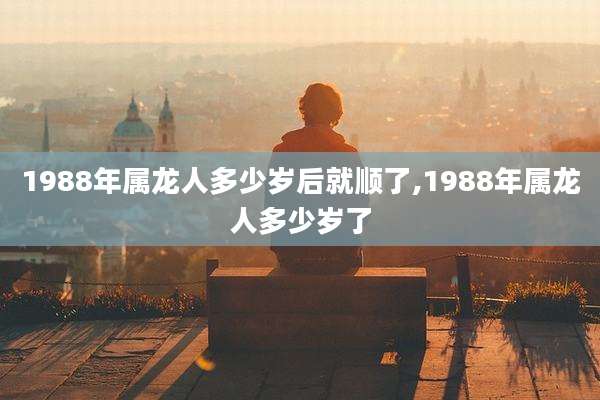 1988年属龙人多少岁后就顺了,1988年属龙人多少岁了