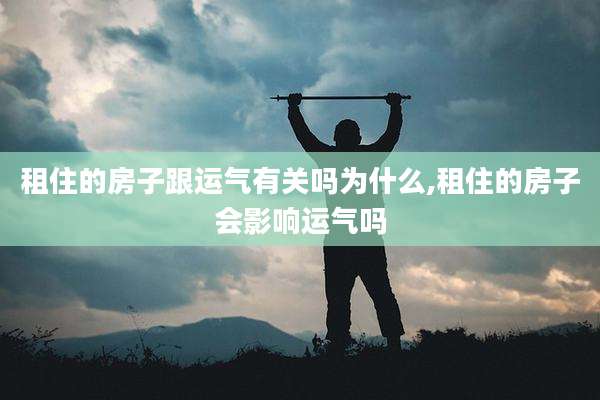 租住的房子跟运气有关吗为什么,租住的房子会影响运气吗