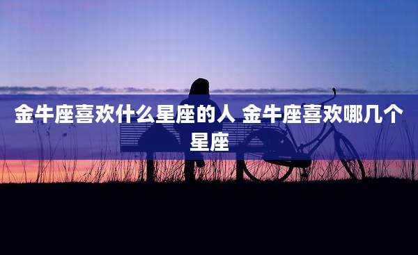 金牛座喜欢什么星座的人 金牛座喜欢哪几个星座