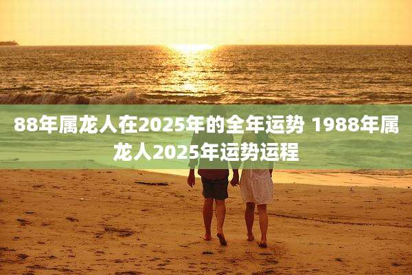 88年属龙人在2025年的全年运势 1988年属龙人2025年运势运程