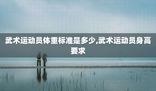武术运动员体重标准是多少,武术运动员身高要求