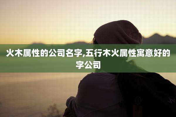 火木属性的公司名字,五行木火属性寓意好的字公司