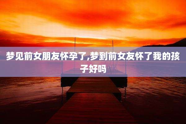 梦见前女朋友怀孕了,梦到前女友怀了我的孩子好吗