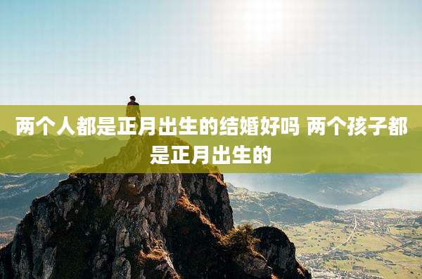 两个人都是正月出生的结婚好吗 两个孩子都是正月出生的