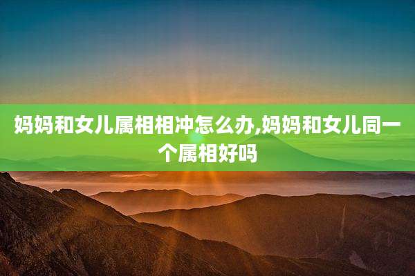 妈妈和女儿属相相冲怎么办,妈妈和女儿同一个属相好吗