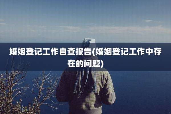 婚姻登记工作自查报告(婚姻登记工作中存在的问题)