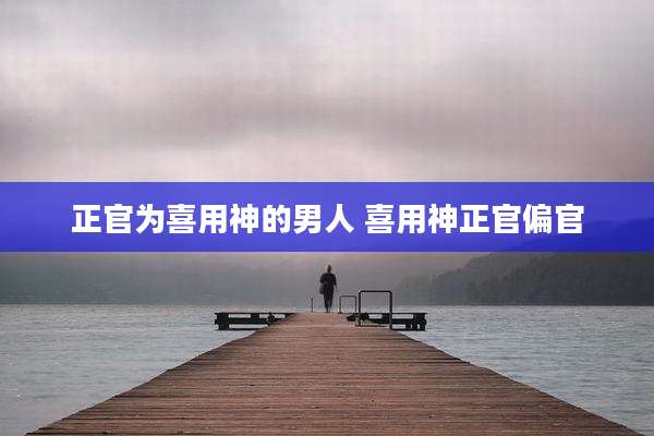 正官为喜用神的男人 喜用神正官偏官