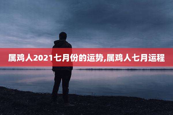 属鸡人2021七月份的运势,属鸡人七月运程