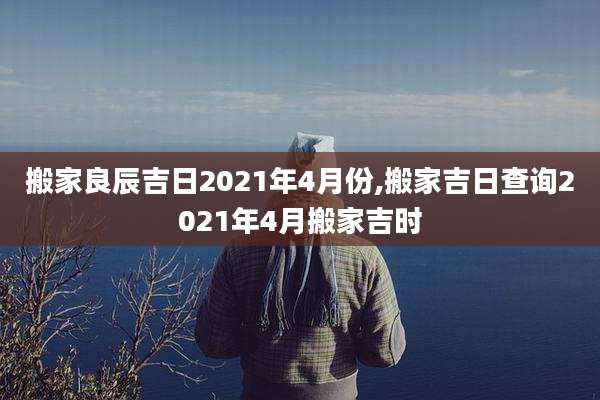 搬家良辰吉日2021年4月份,搬家吉日查询2021年4月搬家吉时