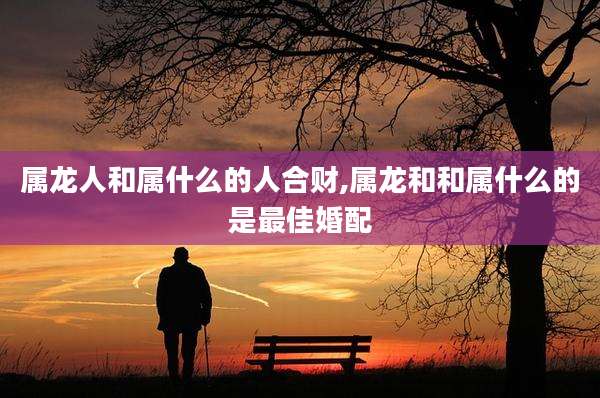 属龙人和属什么的人合财,属龙和和属什么的是最佳婚配