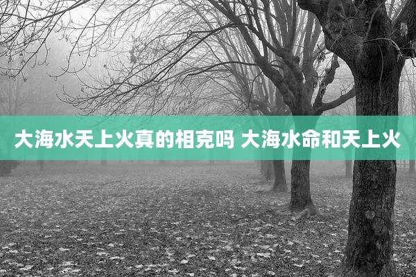 大海水天上火真的相克吗 大海水命和天上火
