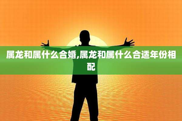 属龙和属什么合婚,属龙和属什么合适年份相配