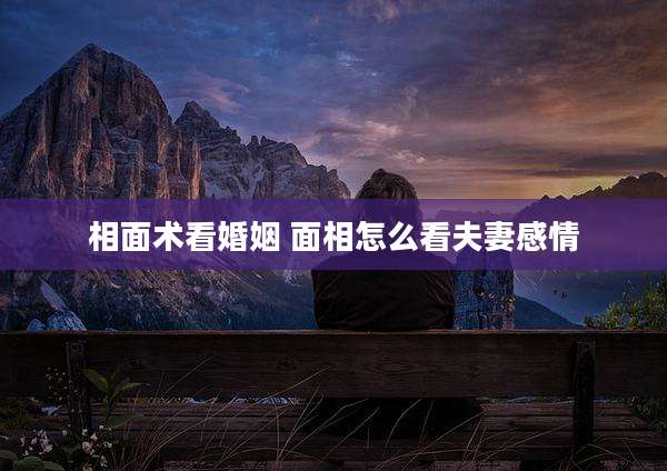相面术看婚姻 面相怎么看夫妻感情