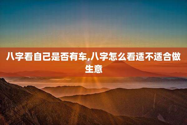 八字看自己是否有车,八字怎么看适不适合做生意