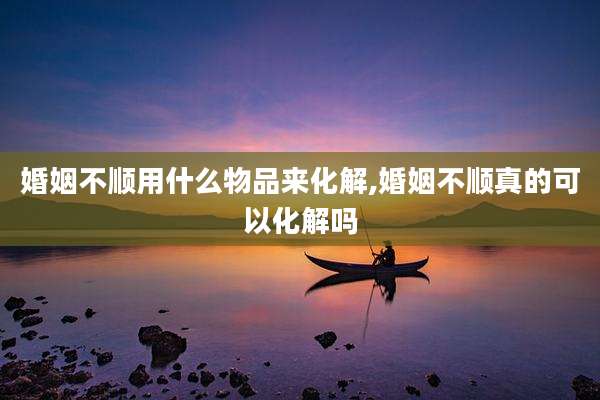 婚姻不顺用什么物品来化解,婚姻不顺真的可以化解吗