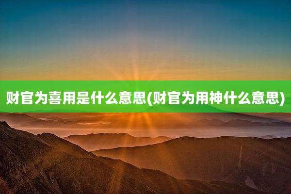 财官为喜用是什么意思(财官为用神什么意思)