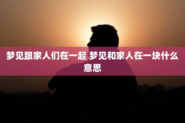 梦见跟家人们在一起 梦见和家人在一块什么意思