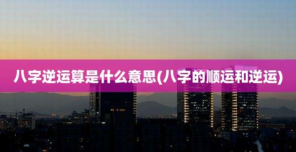八字逆运算是什么意思(八字的顺运和逆运)