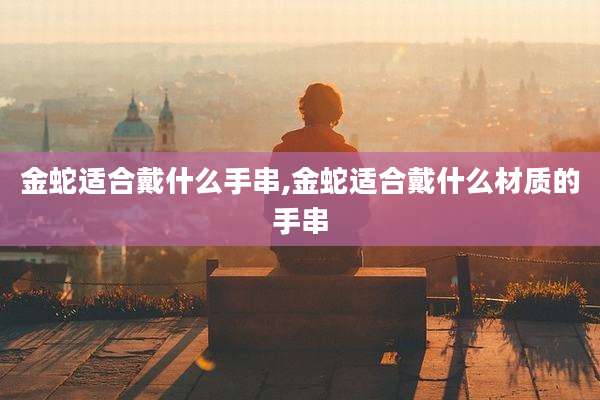 金蛇适合戴什么手串,金蛇适合戴什么材质的手串