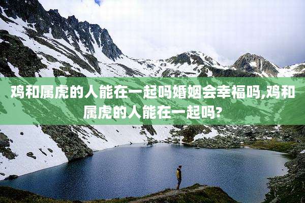 鸡和属虎的人能在一起吗婚姻会幸福吗,鸡和属虎的人能在一起吗?