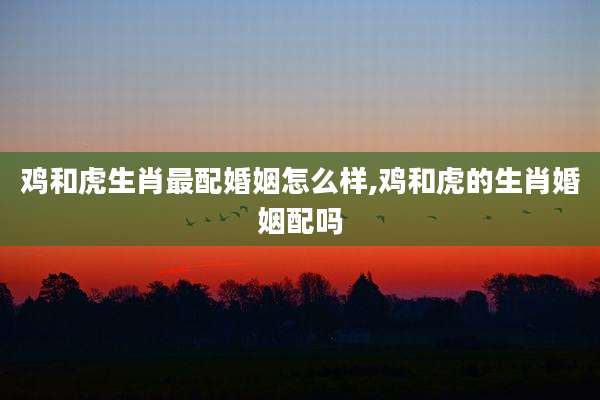 鸡和虎生肖最配婚姻怎么样,鸡和虎的生肖婚姻配吗