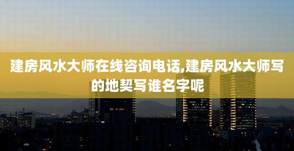 建房风水大师在线咨询电话,建房风水大师写的地契写谁名字呢