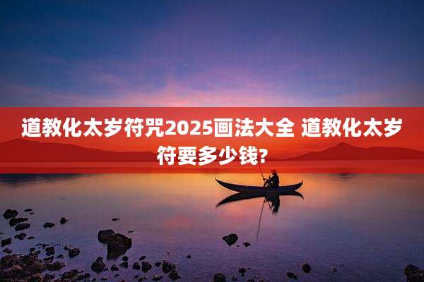 道教化太岁符咒2025画法大全 道教化太岁符要多少钱?