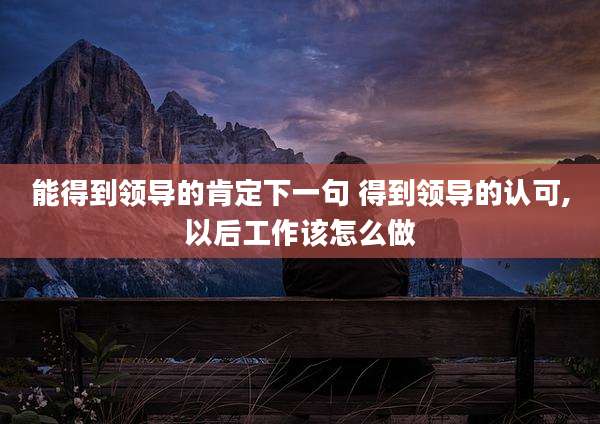 能得到领导的肯定下一句 得到领导的认可,以后工作该怎么做