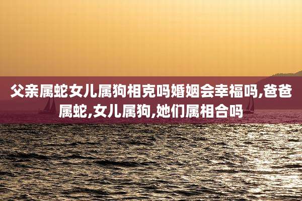 父亲属蛇女儿属狗相克吗婚姻会幸福吗,爸爸属蛇,女儿属狗,她们属相合吗