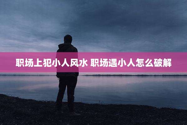 职场上犯小人风水 职场遇小人怎么破解