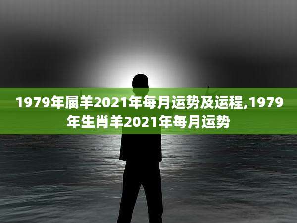 1979年属羊2021年每月运势及运程,1979年生肖羊2021年每月运势