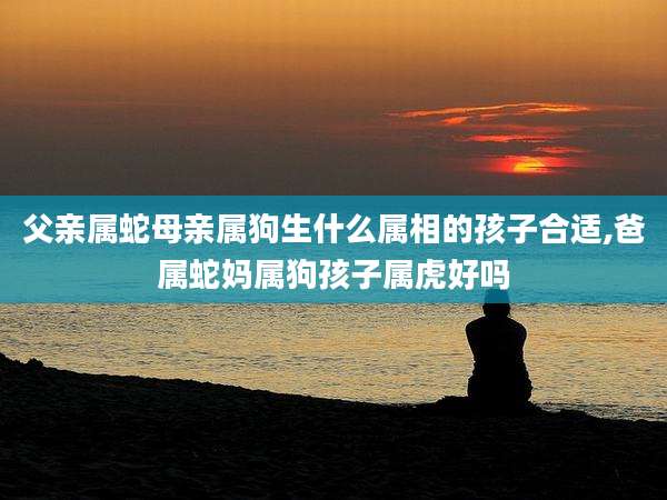 父亲属蛇母亲属狗生什么属相的孩子合适,爸属蛇妈属狗孩子属虎好吗