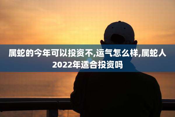 属蛇的今年可以投资不,运气怎么样,属蛇人2022年适合投资吗