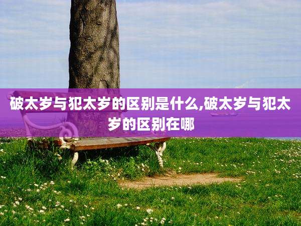 破太岁与犯太岁的区别是什么,破太岁与犯太岁的区别在哪