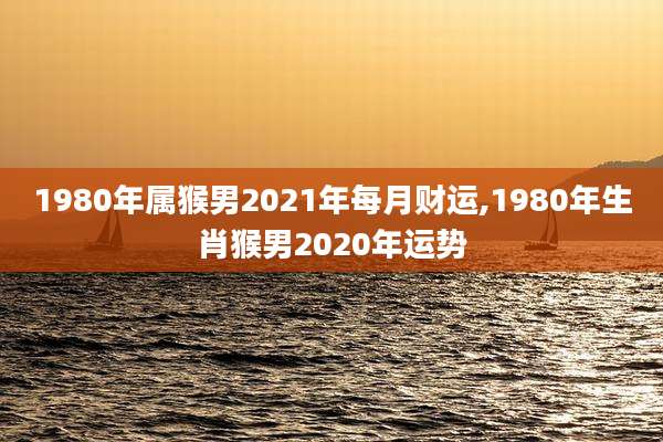 1980年属猴男2021年每月财运,1980年生肖猴男2020年运势