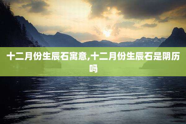 十二月份生辰石寓意,十二月份生辰石是阴历吗