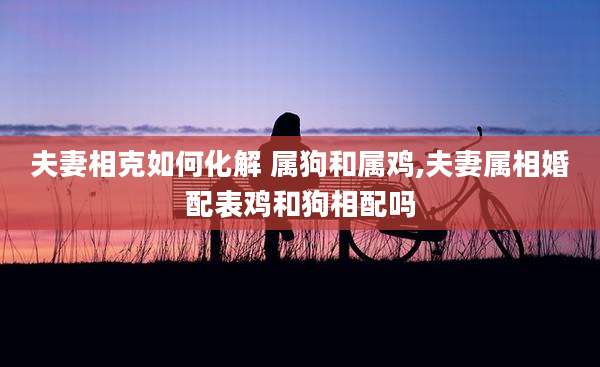 夫妻相克如何化解 属狗和属鸡,夫妻属相婚配表鸡和狗相配吗