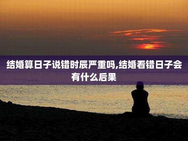 结婚算日子说错时辰严重吗,结婚看错日子会有什么后果
