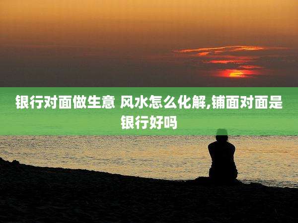 银行对面做生意 风水怎么化解,铺面对面是银行好吗