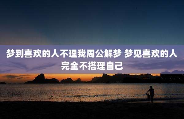 梦到喜欢的人不理我周公解梦 梦见喜欢的人完全不搭理自己