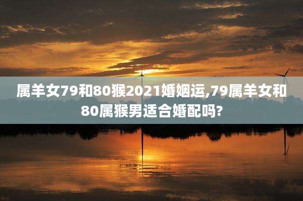 属羊女79和80猴2021婚姻运,79属羊女和80属猴男适合婚配吗?