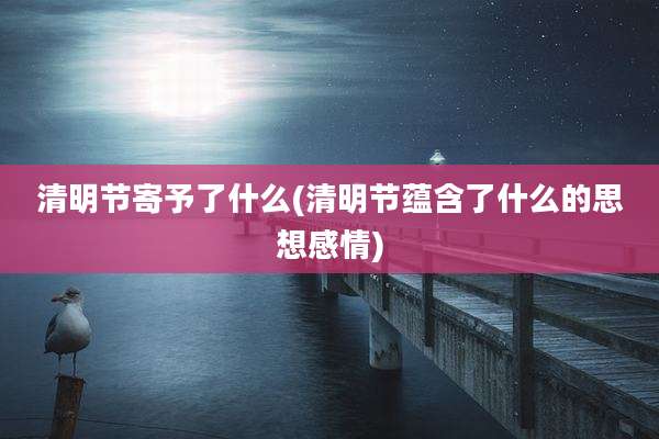 清明节寄予了什么(清明节蕴含了什么的思想感情)