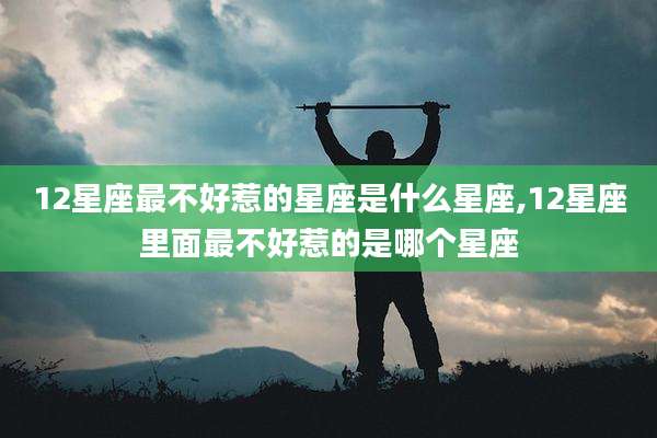 12星座最不好惹的星座是什么星座,12星座里面最不好惹的是哪个星座