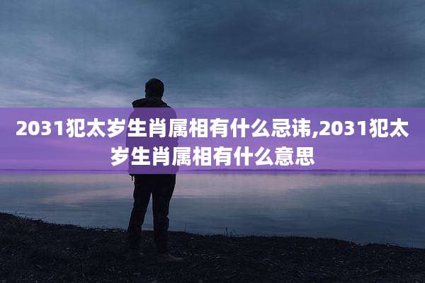 2031犯太岁生肖属相有什么忌讳,2031犯太岁生肖属相有什么意思