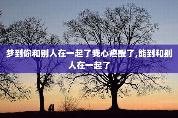 梦到你和别人在一起了我心疼醒了,能到和别人在一起了