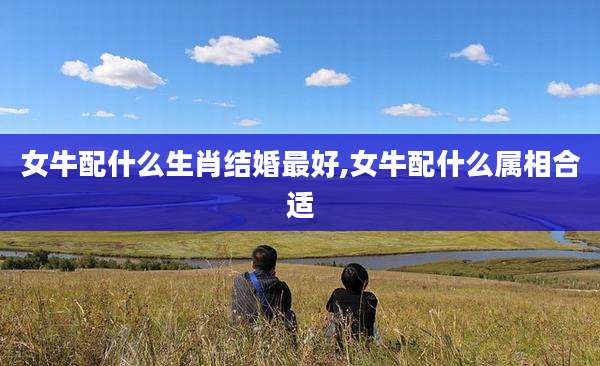 女牛配什么生肖结婚最好,女牛配什么属相合适